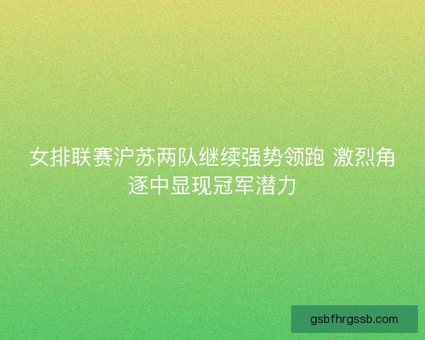 女排联赛沪苏两队继续强势领跑 激烈角逐中显现冠军潜力