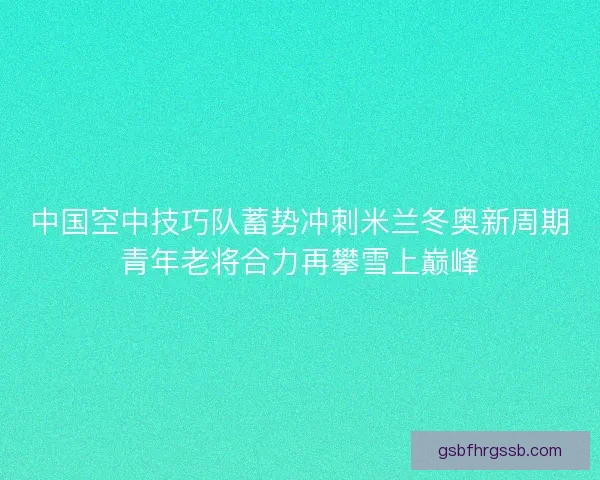 中国空中技巧队蓄势冲刺米兰冬奥新周期青年老将合力再攀雪上巅峰