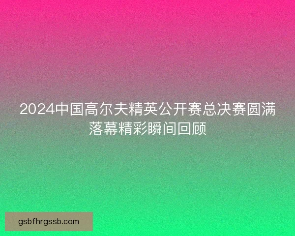 2024中国高尔夫精英公开赛总决赛圆满落幕精彩瞬间回顾