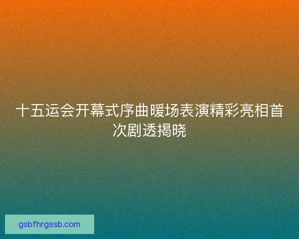 十五运会开幕式序曲暖场表演精彩亮相首次剧透揭晓