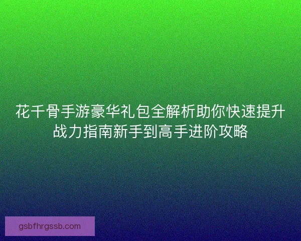 花千骨手游豪华礼包全解析助你快速提升战力指南新手到高手进阶攻略