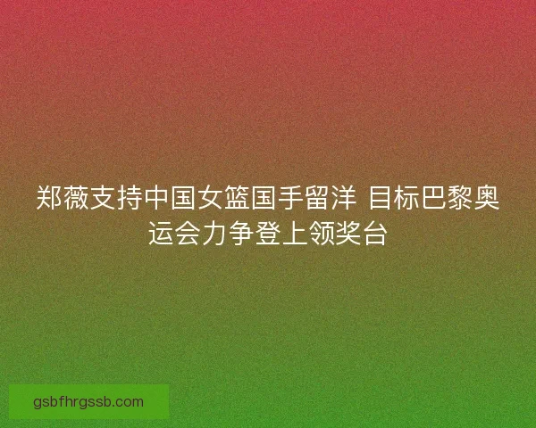 郑薇支持中国女篮国手留洋 目标巴黎奥运会力争登上领奖台