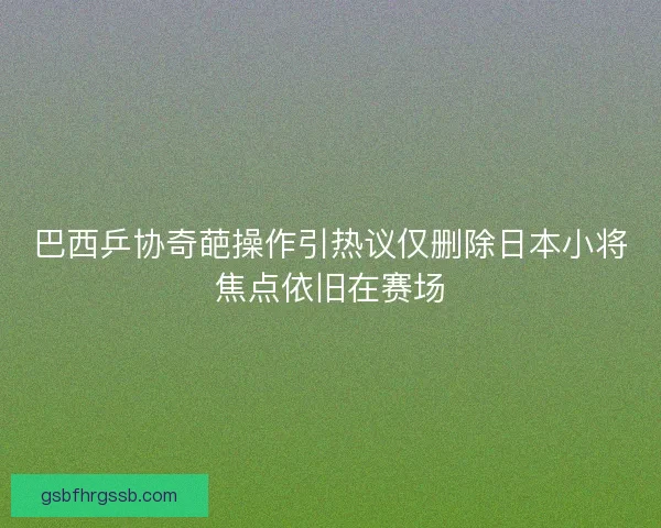 巴西乒协奇葩操作引热议仅删除日本小将焦点依旧在赛场