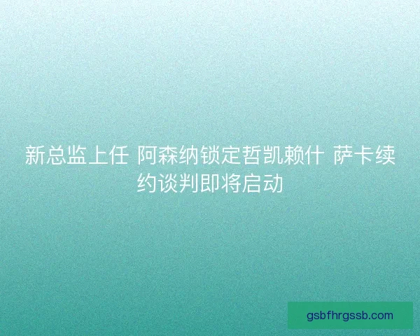 新总监上任 阿森纳锁定哲凯赖什 萨卡续约谈判即将启动