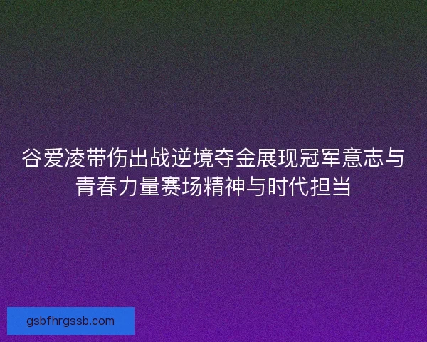 谷爱凌带伤出战逆境夺金展现冠军意志与青春力量赛场精神与时代担当