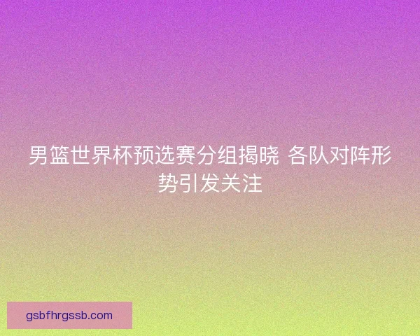 男篮世界杯预选赛分组揭晓 各队对阵形势引发关注