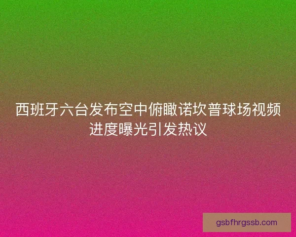 西班牙六台发布空中俯瞰诺坎普球场视频进度曝光引发热议