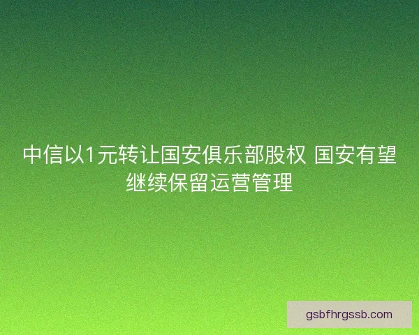 中信以1元转让国安俱乐部股权 国安有望继续保留运营管理