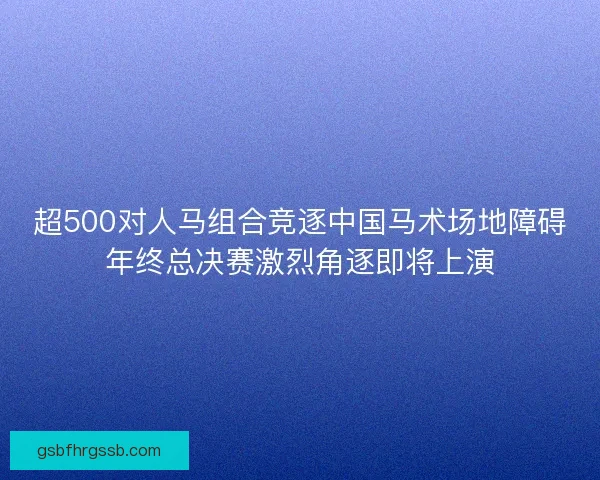 超500对人马组合竞逐中国马术场地障碍年终总决赛激烈角逐即将上演