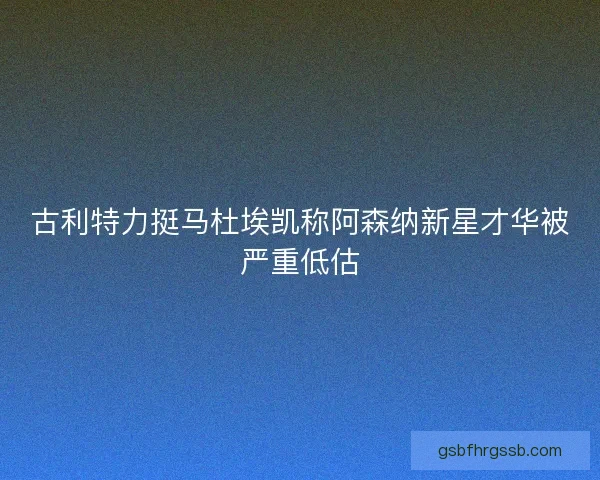 古利特力挺马杜埃凯称阿森纳新星才华被严重低估