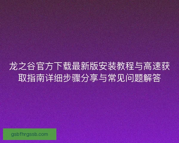 龙之谷官方下载最新版安装教程与高速获取指南详细步骤分享与常见问题解答