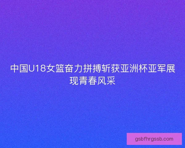 中国U18女篮奋力拼搏斩获亚洲杯亚军展现青春风采