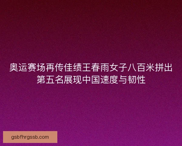 奥运赛场再传佳绩王春雨女子八百米拼出第五名展现中国速度与韧性
