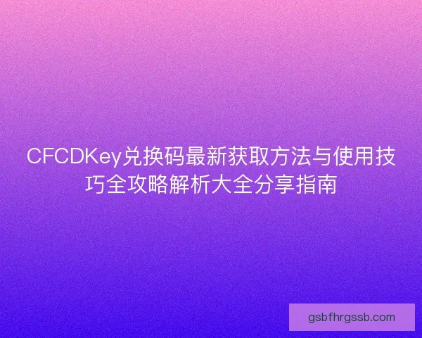 CFCDKey兑换码最新获取方法与使用技巧全攻略解析大全分享指南