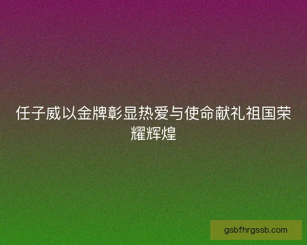 任子威以金牌彰显热爱与使命献礼祖国荣耀辉煌