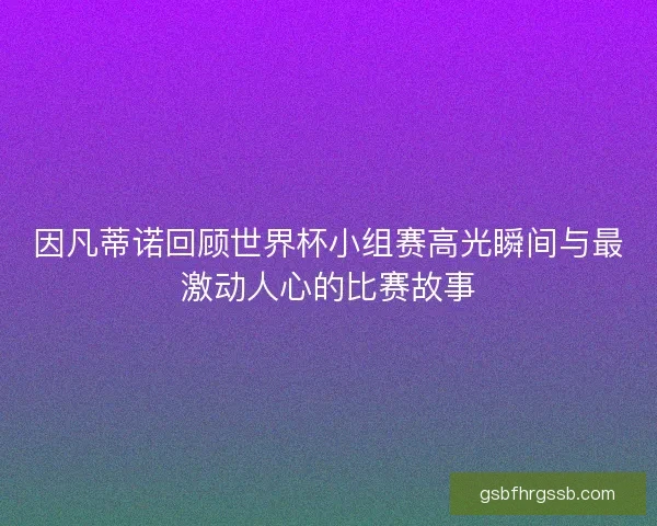 因凡蒂诺回顾世界杯小组赛高光瞬间与最激动人心的比赛故事