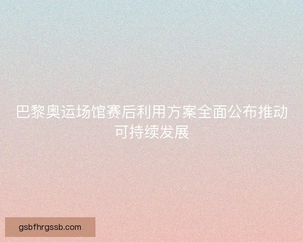 巴黎奥运场馆赛后利用方案全面公布推动可持续发展