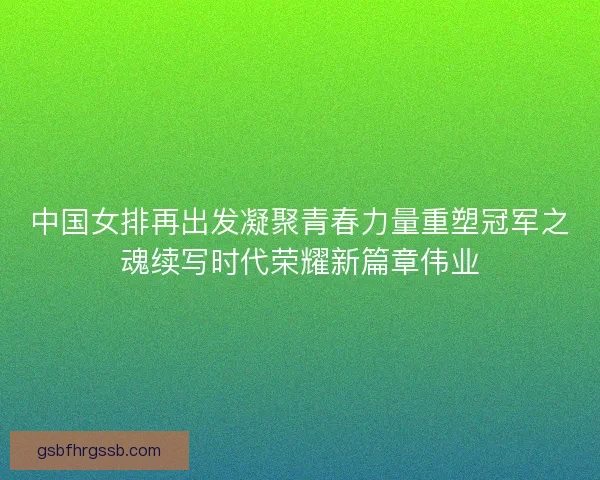 中国女排再出发凝聚青春力量重塑冠军之魂续写时代荣耀新篇章伟业